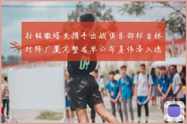 孙铭徽塔克携手出战俱乐部杯吉林对阵广厦完整名单公布姜伟泽入选