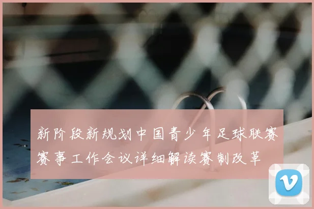 新阶段新规划中国青少年足球联赛赛事工作会议详细解读赛制改革