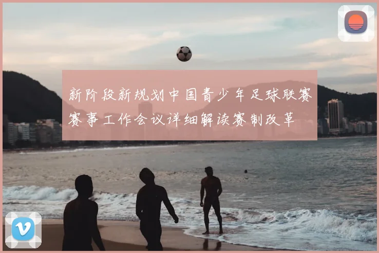 新阶段新规划中国青少年足球联赛赛事工作会议详细解读赛制改革