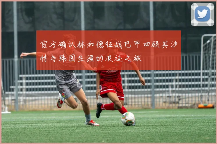 官方确认林加德征战巴甲回顾其沙特与韩国生涯的浪迹之旅