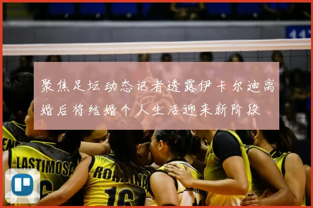 聚焦足坛动态记者透露伊卡尔迪离婚后将结婚个人生活迎来新阶段