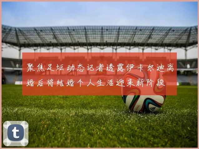 聚焦足坛动态记者透露伊卡尔迪离婚后将结婚个人生活迎来新阶段