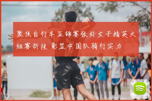 聚焦自行车亚锦赛张好女子精英大组赛折桂 彰显中国队骑行实力