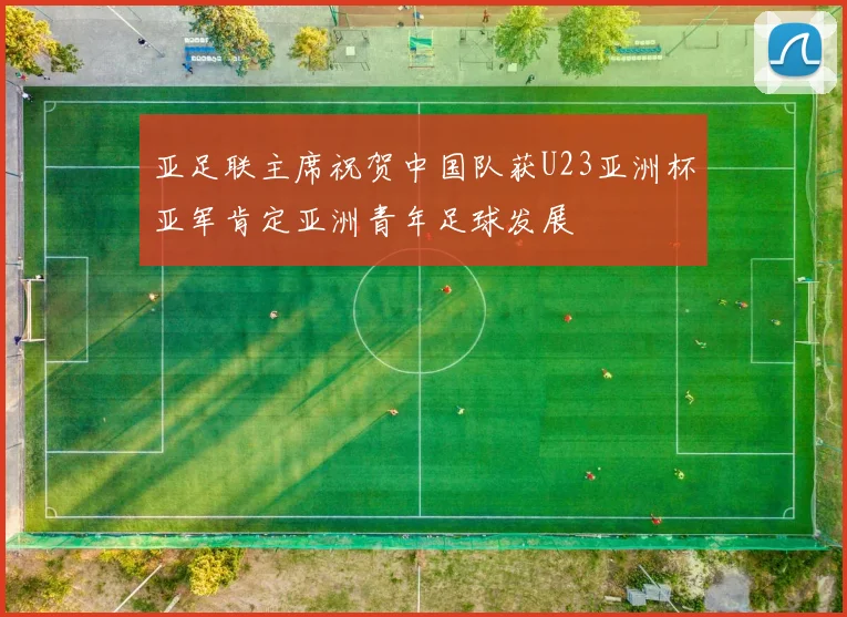 亚足联主席祝贺中国队获U23亚洲杯亚军肯定亚洲青年足球发展
