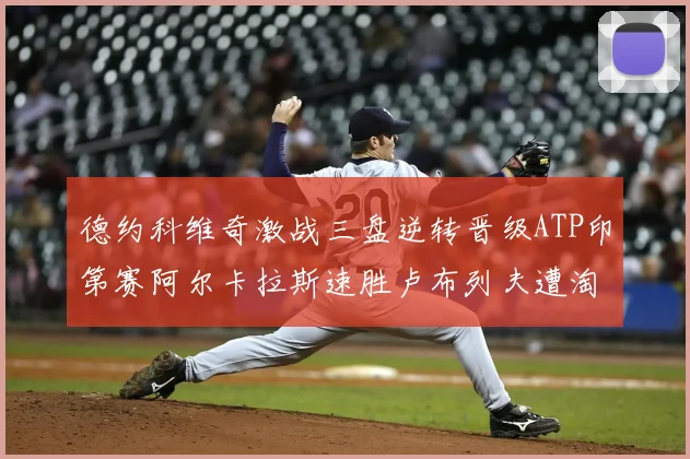 德约科维奇激战三盘逆转晋级ATP印第赛阿尔卡拉斯速胜卢布列夫遭淘汰